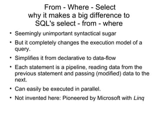 From - Where - Select
         why it makes a big difference to
          SQL's select - from - where

    Seemingly unimportant syntactical sugar

    But it completely changes the execution model of a
    query.

    Simplifies it from declarative to data-flow

    Each statement is a pipeline, reading data from the
    previous statement and passing (modified) data to the
    next.

    Can easily be executed in parallel.

    Not invented here: Pioneered by Microsoft with Linq
 
