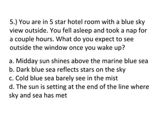 5.) You are in 5 star hotel room with a blue sky
view outside. You fell asleep and took a nap for
a couple hours. What do you expect to see
outside the window once you wake up?
a. Midday sun shines above the marine blue sea
b. Dark blue sea reflects stars on the sky
c. Cold blue sea barely see in the mist
d. The sun is setting at the end of the line where
sky and sea has met
 