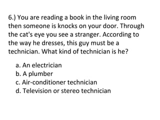 6.) You are reading a book in the living room
then someone is knocks on your door. Through
the cat's eye you see a stranger. According to
the way he dresses, this guy must be a
technician. What kind of technician is he?
  a. An electrician
  b. A plumber
  c. Air-conditioner technician
  d. Television or stereo technician
 