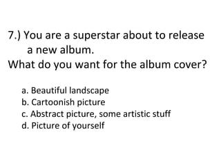 7.) You are a superstar about to release
     a new album.
What do you want for the album cover?

  a. Beautiful landscape
  b. Cartoonish picture
  c. Abstract picture, some artistic stuff
  d. Picture of yourself
 