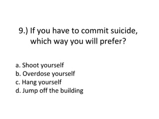 9.) If you have to commit suicide,
     which way you will prefer?

a. Shoot yourself
b. Overdose yourself
c. Hang yourself
d. Jump off the building
 