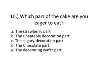 10.) Which part of the cake are you
          eager to eat?
a. The strawberry part
b. The uneatable decoration part
c. The sugary-decoration part
d. The Chocolate part
e. The decorating wafer part
 