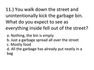 11.) You walk down the street and
unintentionally kick the garbage bin.
What do you expect to see as
everything inside fell out of the street?
a. Nothing, the bin is empty
b. Just a garbage spread all over the street
c. Mostly food
d. All the garbage has already put neatly in a
bag
 