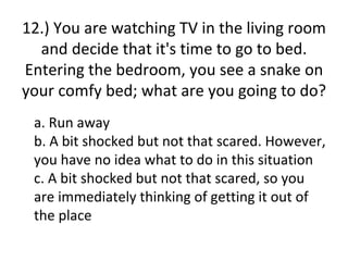 12.) You are watching TV in the living room
  and decide that it's time to go to bed.
Entering the bedroom, you see a snake on
your comfy bed; what are you going to do?
 a. Run away
 b. A bit shocked but not that scared. However,
 you have no idea what to do in this situation
 c. A bit shocked but not that scared, so you
 are immediately thinking of getting it out of
 the place
 