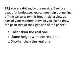 13.) You are driving by the seaside. Seeing a
beautiful landscape, you cannot help but pulling
off the car to draw this breathtaking view as
part of your memory. How do you like to draw
the palm tree at the right side of the paper?

  a. Taller than the real one
  b. Same height with the real one
  c. Shorter than the real one
 