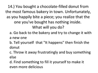 14.) You bought a chocolate-filled donut from
the most famous bakery in town. Unfortunately,
 as you happily bite a piece; you realize that the
      one you've bought has nothing inside.
               What will you do?
  a. Go back to the bakery and try to change it with
  a new one
  b. Tell yourself that "It happens" then finish the
  donut
  c. Throw it away frustratingly and buy something
  else
  d. Find something to fill it yourself to make it
  even more delicious
 