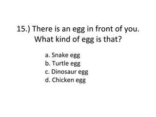 15.) There is an egg in front of you.
     What kind of egg is that?
        a. Snake egg
        b. Turtle egg
        c. Dinosaur egg
        d. Chicken egg
 