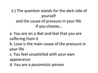 1.) The question stands for the dark side of
                  yourself
   and the cause of pressure in your life
              If you choose…
a. You are on a diet and feel that you are
suffering from it
b. Love is the main cause of the pressure in
your life
c. You feel unsatisfied with your own
appearance
d. You are a pessimistic person
 