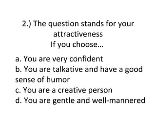 2.) The question stands for your
           attractiveness
          If you choose…
a. You are very confident
b. You are talkative and have a good
sense of humor
c. You are a creative person
d. You are gentle and well-mannered
 