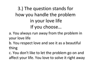 3.) The question stands for
    how you handle the problem
           in your love life
           If you choose…
a. You always run away from the problem in
your love life
b. You respect love and see it as a beautiful
thing
c. You don't like to let the problem go on and
affect your life. You love to solve it right away
 