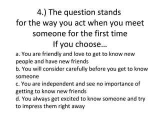 4.) The question stands
for the way you act when you meet
     someone for the first time
           If you choose…
a. You are friendly and love to get to know new
people and have new friends
b. You will consider carefully before you get to know
someone
c. You are independent and see no importance of
getting to know new friends
d. You always get excited to know someone and try
to impress them right away
 