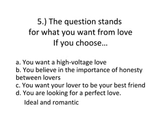 5.) The question stands
    for what you want from love
           If you choose…

a. You want a high-voltage love
b. You believe in the importance of honesty
between lovers
c. You want your lover to be your best friend
d. You are looking for a perfect love.
    Ideal and romantic
 
