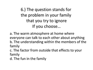 6.) The question stands for
      the problem in your family
          that you try to ignore
             If you choose…
a. The warm atmosphere at home where
everyone can talk to each other about anything
b. The understanding within the members of the
family
c. The factor from outside that effects to your
family
d. The fun in the family
 