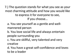 7.) The question stands for what you see as your
most charming attitude and how you would like
        to express it for everyone to see,
                   If you choose…
  a. You see yourself as a gentle and well-
  mannered person
  b. You love social life and always entertain
  people surrounding you
  c. You are skillful, very talented and very
  creative
  d. You have a great self-confidence and loves
  to be a leader
 