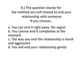 8.) The question stands for
  the method you will choose to end your
        relationship with someone
               If you choose…
a. You can end it right away. No regret
b. You cannot end it completely at the
moment.
c. The way you end the relationship is harsh
and aggressive
d. You will end your relationship gently
 