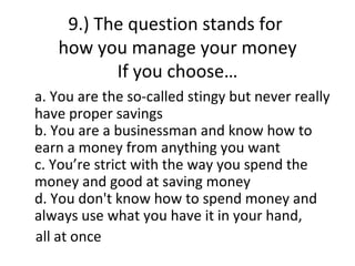 9.) The question stands for
   how you manage your money
          If you choose…
a. You are the so-called stingy but never really
have proper savings
b. You are a businessman and know how to
earn a money from anything you want
c. You’re strict with the way you spend the
money and good at saving money
d. You don't know how to spend money and
always use what you have it in your hand,
all at once
 