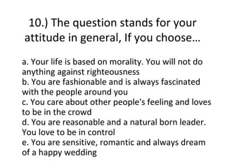 10.) The question stands for your
attitude in general, If you choose…
a. Your life is based on morality. You will not do
anything against righteousness
b. You are fashionable and is always fascinated
with the people around you
c. You care about other people's feeling and loves
to be in the crowd
d. You are reasonable and a natural born leader.
You love to be in control
e. You are sensitive, romantic and always dream
of a happy wedding
 
