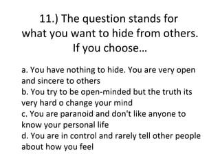 11.) The question stands for
what you want to hide from others.
         If you choose…
a. You have nothing to hide. You are very open
and sincere to others
b. You try to be open-minded but the truth its
very hard o change your mind
c. You are paranoid and don't like anyone to
know your personal life
d. You are in control and rarely tell other people
about how you feel
 