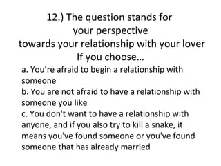 12.) The question stands for
           your perspective
towards your relationship with your lover
            If you choose…
a. You’re afraid to begin a relationship with
someone
b. You are not afraid to have a relationship with
someone you like
c. You don't want to have a relationship with
anyone, and if you also try to kill a snake, it
means you've found someone or you've found
someone that has already married
 
