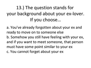 13.) The question stands for
your background about your ex-lover.
           If you choose…
a. You've already forgotten about your ex and
ready to move on to someone else
b. Somehow you still have feeling with your ex,
and if you want to meet someone, that person
must have some point similar to your ex
c. You cannot forget about your ex
 