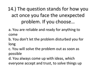 14.) The question stands for how you
 act once you face the unexpected
      problem. If you choose…
a. You are reliable and ready for anything to
come
b. You don't let the problem disturbed you for
long
c. You will solve the problem out as soon as
possible
d. You always come up with ideas, which
everyone accept and trust, to solve things up
 