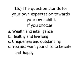 15.) The question stands for
  your own expectation towards
          your own child.
          If you choose…
a. Wealth and intelligence
b. Healthy and live long
c. Uniqueness and outstanding
d. You just want your child to be safe
    and happy
 