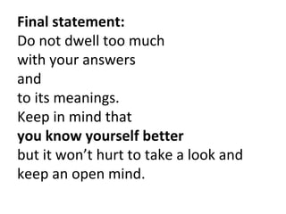 Final statement:
Do not dwell too much
with your answers
and
to its meanings.
Keep in mind that
you know yourself better
but it won’t hurt to take a look and
keep an open mind.
 