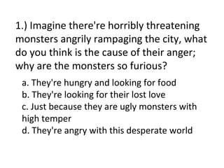 1.) Imagine there're horribly threatening
monsters angrily rampaging the city, what
do you think is the cause of their anger;
why are the monsters so furious?
 a. They're hungry and looking for food
 b. They're looking for their lost love
 c. Just because they are ugly monsters with
 high temper
 d. They're angry with this desperate world
 