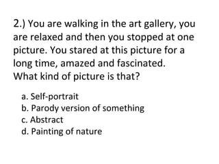 2.) You are walking in the art gallery, you
are relaxed and then you stopped at one
picture. You stared at this picture for a
long time, amazed and fascinated.
What kind of picture is that?
 a. Self-portrait
 b. Parody version of something
 c. Abstract
 d. Painting of nature
 
