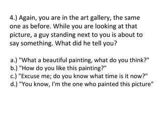4.) Again, you are in the art gallery, the same
one as before. While you are looking at that
picture, a guy standing next to you is about to
say something. What did he tell you?

a.) "What a beautiful painting, what do you think?"
b.) "How do you like this painting?"
c.) "Excuse me; do you know what time is it now?"
d.) "You know, I'm the one who painted this picture"
 