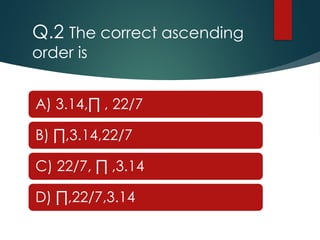 Q.2 The correct ascending
order is
A) 3.14,∏ , 22/7
B) ∏,3.14,22/7
C) 22/7, ∏ ,3.14
D) ∏,22/7,3.14
 