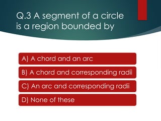 Q.3 A segment of a circle
is a region bounded by
A) A chord and an arc
B) A chord and corresponding radii
C) An arc and corresponding radii
D) None of these
 