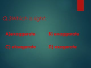 Q.3Which is right:
A)exaggerate B) exaggarate
C) eksagerate D) exagerate
 
