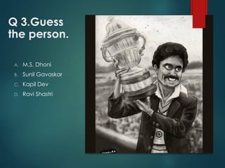 Q 3.Guess
the person.
A. M.S. Dhoni
B. Sunil Gavaskar
C. Kapil Dev
D. Ravi Shastri
 