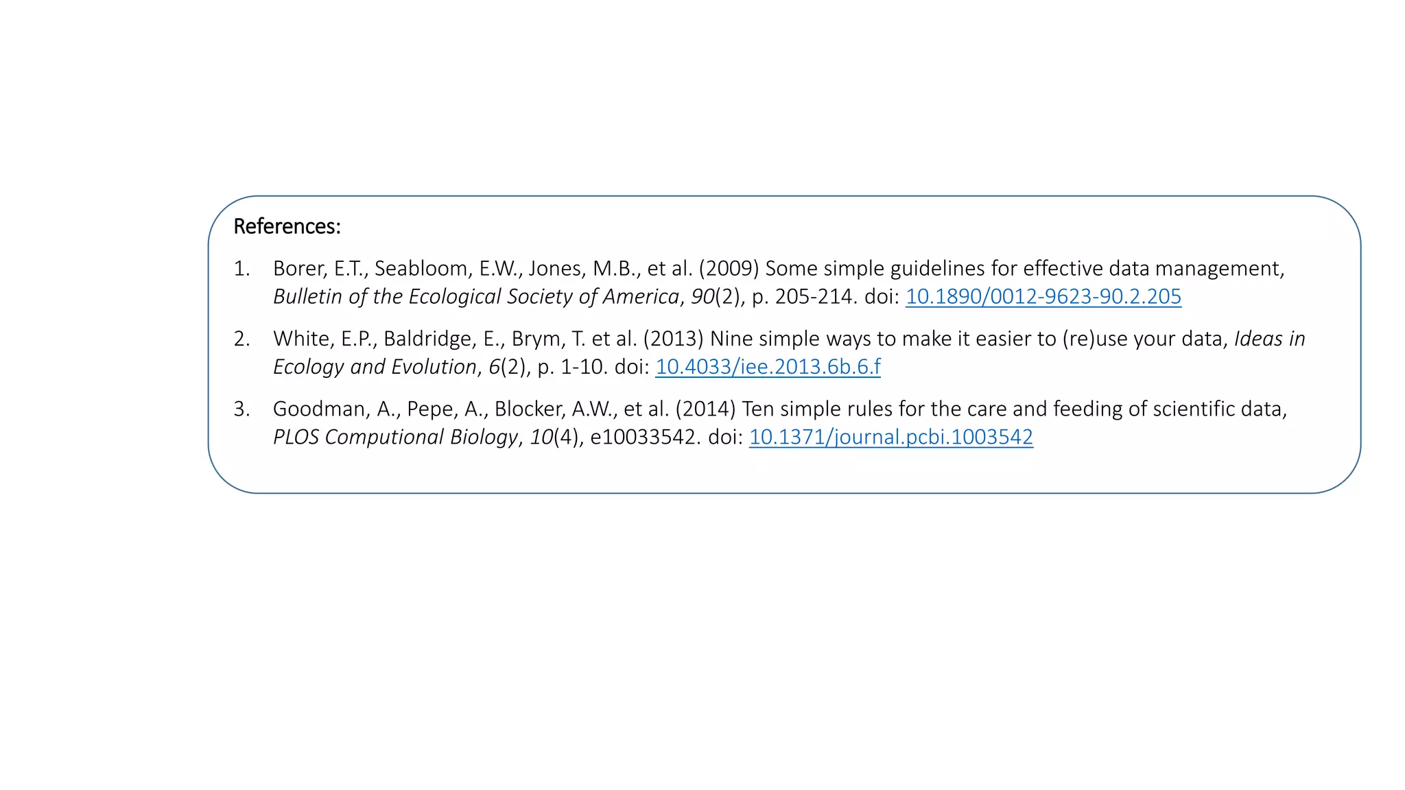 References:
1. Borer, E.T., Seabloom, E.W., Jones, M.B., et al. (2009) Some simple guidelines for effective data management,
Bulletin of the Ecological Society of America, 90(2), p. 205-214. doi: 10.1890/0012-9623-90.2.205
2. White, E.P., Baldridge, E., Brym, T. et al. (2013) Nine simple ways to make it easier to (re)use your data, Ideas in
Ecology and Evolution, 6(2), p. 1-10. doi: 10.4033/iee.2013.6b.6.f
3. Goodman, A., Pepe, A., Blocker, A.W., et al. (2014) Ten simple rules for the care and feeding of scientific data,
PLOS Computional Biology, 10(4), e10033542. doi: 10.1371/journal.pcbi.1003542
 