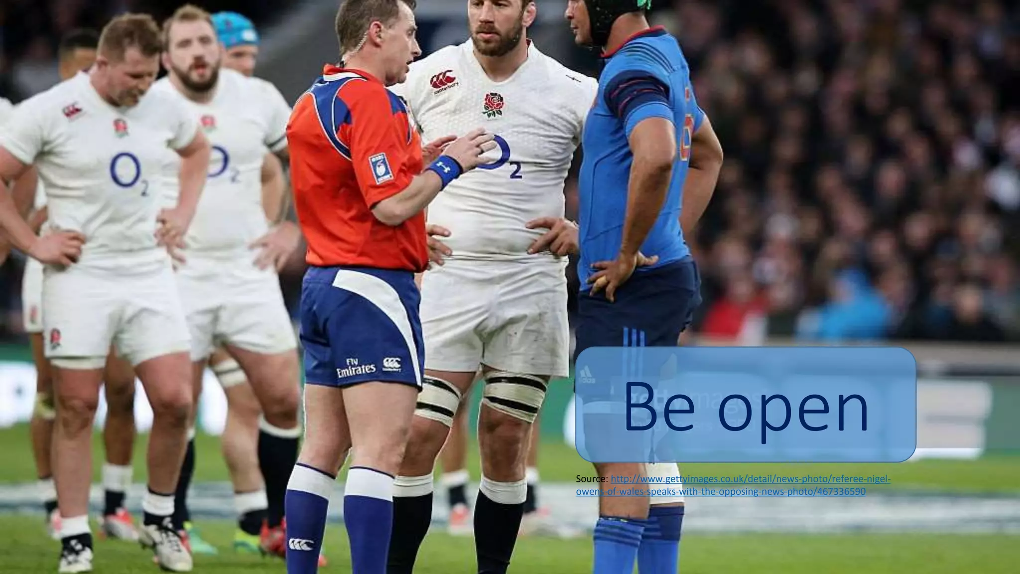 Be open
Source: http://www.gettyimages.co.uk/detail/news-photo/referee-nigel-
owens-of-wales-speaks-with-the-opposing-news-photo/467336590
 