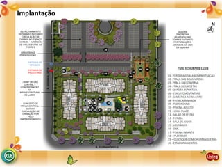 Implantação
CONCEITO DE
PRAÇA CENTRAL –
EVITA A
CIRCULAÇÃO DE
CRIANÇAS POR
PELO
EMPREENDIMENTO
1.500M² DE VÃO
CENTRAL –
CONCENTRAÇÃO
DA
INFRAESTRUTURA
DE LAZER
ESTACIONAMENTO
SEPARADO, EVITANDO
CIRCULAÇÃO DE
CARROS NO ESPAÇO
COMUM – AUSÊNCIA
DE VAGAS ENTRE AS
TORRES
ARAUCÁRIAS
PRESERVADAS
QUADRA
ESPORTIVA
AFASTADA DAS
TORRES EVITANDO
PERTURBAÇÕES
ADVINDAS DO USO
DA QUADRA
ENTRADA DE
PEDESTRES
ENTRADA DE
VEÍCULOS
 
