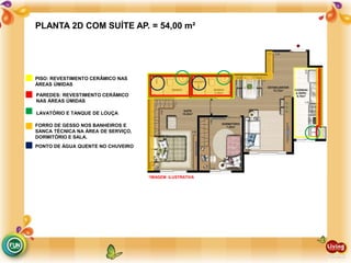 PAREDES: REVESTIMENTO CERÂMICO
NAS ÁREAS ÚMIDAS
LAVATÓRIO E TANQUE DE LOUÇA
FORRO DE GESSO NOS BANHEIROS E
SANCA TÉCNICA NA ÁREA DE SERVIÇO,
DORMITÓRIO E SALA.
PONTO DE ÁGUA QUENTE NO CHUVEIRO
PISO: REVESTIMENTO CERÂMICO NAS
ÁREAS ÚMIDAS
PLANTA 2D COM SUÍTE AP. = 54,00 m²
*IMAGEM ILUSTRATIVA
 
