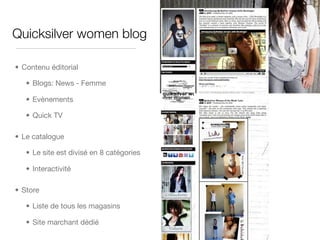 Quicksilver women blog

• Contenu éditorial

   • Blogs: News - Femme

   • Evènements

   • Quick TV

• Le catalogue

   • Le site est divisé en 8 catégories

   • Interactivité

• Store

   • Liste de tous les magasins

   • Site marchant dédié
 