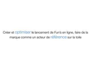 Créer et optimiser le lancement de Fun’s en ligne, faire de la
    marque comme un acteur de référence sur la toile
 