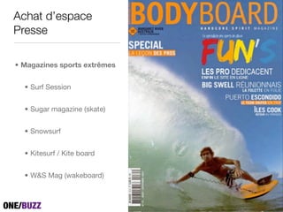 Achat d’espace
Presse

• Magazines sports extrêmes


  • Surf Session


  • Sugar magazine (skate)


  • Snowsurf


  • Kitesurf / Kite board


  • W&S Mag (wakeboard)
 