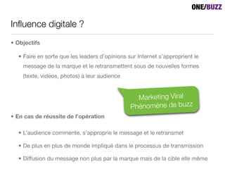 Inﬂuence digitale ?
• Objectifs

  • Faire en sorte que les leaders d’opinions sur Internet s’approprient le
    message de la marque et le retransmettent sous de nouvelles formes
    (texte, vidéos, photos) à leur audience


                                                 Marketing Viral
                                               Phénomène de buzz
• En cas de réussite de l’opération

  • L’audience commente, s’approprie le message et le retransmet

  • De plus en plus de monde impliqué dans le processus de transmission

  • Diffusion du message non plus par la marque mais de la cible elle même
 