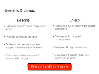 Besoins & Enjeux

             Besoins                                    Enjeux
• Rattraper le retard de la marque sur   • Accroître le CA et augmenter la part
  le web                                   de marché


• Avoir de la visibilité en ligne        • Développer la marque à
                                           l’international
• Optimiser sa présence sur des
  supports alternatifs et modernes       • Améliorer l’image de marque


• Créer une réelle communauté            • Développer l’aspect relationnel
  autour de la marque                      auprès de sa cible


                           Recherche d’innovations
 