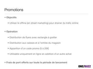 Promotions
• Objectifs

  • Utiliser le ofﬂine (en street marketing) pour drainer du traﬁc online


• Opération

  • Distribution de ﬂyers avec rectangle à gratter

  • Distribution aux caisses et à l’entrée du magasin

  • Apparition d’un code promo (5 à 20!)

  • Utilisable uniquement en ligne en addition d’un autre achat


• Frais de port offerts sur toute la période de lancement
 