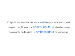 L’objectif est ainsi d’entrer sur le web en proposant un portail

complet pour fédérer une communauté, et faire de chaque

 passionnés de la glisse un ambassadeur de la marque
 