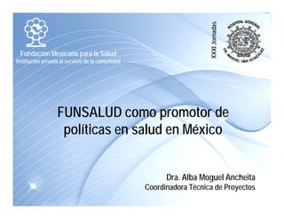 ornadas 
Fundación Mexicana para la Salud 
Institución privada al servicio de la comunidad 
XXXI Jo 
FUNSALUD como promotor de 
políticas en salud en México 
Dra. Alba Moguel Ancheita 
Coordinadora Técnica de Proyectos 
 