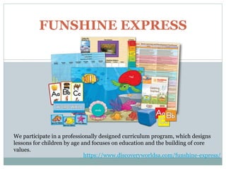 FUNSHINE EXPRESS
We participate in a professionally designed curriculum program, which designs
lessons for children by age and focuses on education and the building of core
values.
https://www.discoveryworldsa.com/funshine-express/
 