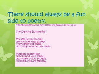 There should always be a fun
side to poetry.
From ‘Stepping Stones to Love Honor and Respect by DM Yates
The Dancing Butterflies
The gentle butterflies
see not how they appear.
They simply flit along
with wings adorned so sheer.
Purplish butterflies
embellished with yellow
wear their colors proudly.
Dancing, still are mellow.
 