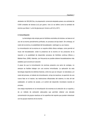 Capítulo 1
4
alrededor de 300.000 Da y la preparación comercial adoptada posee una actividad de
5.000 unidades de lactosa (LU) por gramo. Una LU se define como la cantidad de
enzima que libera 1 Pmol de glucosa por minuto a pH 6,0 y 40qC.
2. Inmovilización
La tecnología más simple para la hidrólisis enzimática de lactosa, se basa en el
uso de la enzima parcialmente purificada, en procesos de tipo batch. Sin embargo, el
costo de la enzima y la estabilidad del biocatalizador, restringen su uso masivo.
La inmovilización de la enzima en un soporte sólido ofrece ventajas, como permitir el
reuso del biocatalizador, evitar la presencia de la enzima en los productos de la
reacción y la posibilidad de desarrollar procesos de hidrólisis continua (Brena y
Batista-Viera, 2006). Además, con frecuencia es posible obtener biocatalizadores más
estables que la enzima en solución.
A pesar de que la inmovilización de enzimas presenta una serie de ventajas, no
siempre es factible trabajar con una enzima inmovilizada. La aplicación de esta
tecnología depende de distintos factores, entre los que se incluyen: la naturaleza y el
costo del proceso, el método de inmovilización, el tipo de reactivos, la aparición de una
nueva fase en el reactor, las restricciones difusionales del sistema, la vida útil del
catalizador, el cambio de escala y el control del desarrollo microbiano durante el
proceso.
Una etapa importante en la inmovilización de enzimas es la elección de un soporte y
de un método de activación adecuados que permitan obtener una elevada
concentración de grupos reactivos en la superficie del soporte que puedan interactuar
con los grupos reactivos de la enzima.
 