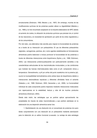 Capítulo 5
94
emulsionantes (Dickinson, 1992; Blecker y col., 1997). Sin embargo, muchas de las
modificaciones químicas de las proteínas pueden alterar su digestibilidad (Matoba y
col., 1980) y no han encontrado aceptación en la industria elaboradora de WPC debido
al aumento de costos, la utilización de productos químicos que precisan de un control
de las reacciones y la necesidad de aprobación por parte de los entes reguladores y
de los consumidores.
Por otro lado, una alternativa más sencilla para mejorar la funcionalidad de proteínas
es a través de su interacción con polisacáridos. El uso de diferentes polisacáridos
(alginatos, carrageninas, pectinas, etc.) como agentes estabilizantes en formulaciones
alimenticias podría balancear e incluso promover la funcionalidad de las proteínas a
través de diferentes interacciones entre biopolímeros (Syrbe y col., 1998; Dickinson,
2003). Las interacciones proteína-polisacárido son particularmente sensibles a las
características estructurales de las macromoléculas involucradas y a las condiciones
que modulan las fuerzas intermoleculares tales como el pH, composición iónica y
temperatura. Generalmente, a pH por arriba del punto isoeléctrico de la proteína (pI),
ocurre la incompatibilidad termodinámica entre ambos tipos de biopolímeros debido a
interacciones electrostáticas repulsivas y diferentes afinidades hacia el solvente
(Galazka y col., 1999; Dickinson, 2003; Ganzevles y col., 2006). La funcionalidad
individual de cada componente podría mejorarse mediante interacciones moleculares
con repercusiones en la estabilidad, textura y vida útil de muchos productos
alimenticios (Dickinson, 2003).
Desde esta visión, las estrategias que se podrían aplicar aprovechando las
propiedades de mezcla de estas macromoléculas y que podrían plantease en la
elaboración de una dispersión alimenticia serian dos:
1. Deshidratación de una disolución de un concentrado de proteínas de suero
lácteo conjuntamente con una disolución de un polisacárido mediante atomización
para la obtención de un aditivo funcional co-secado. La ventaja de esta estrategia
 